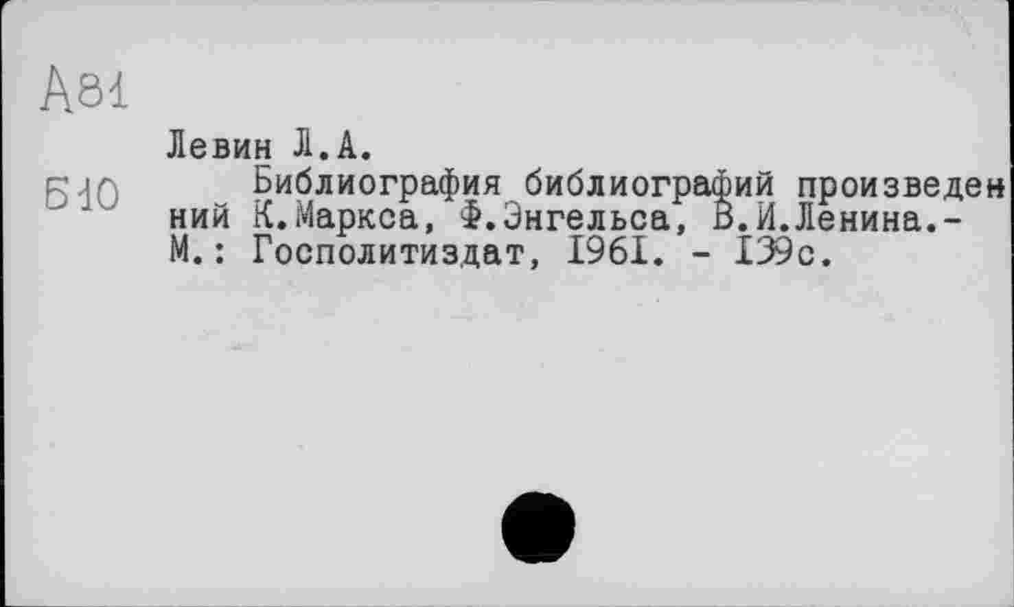 ﻿Ä81
Левин Л.А.
g.ir Библиография библиографий произведен ний К.Маркса, Ф.Энгельса, В.И.Ленина.-М.: Госполитиздат, 1961. - 139с.